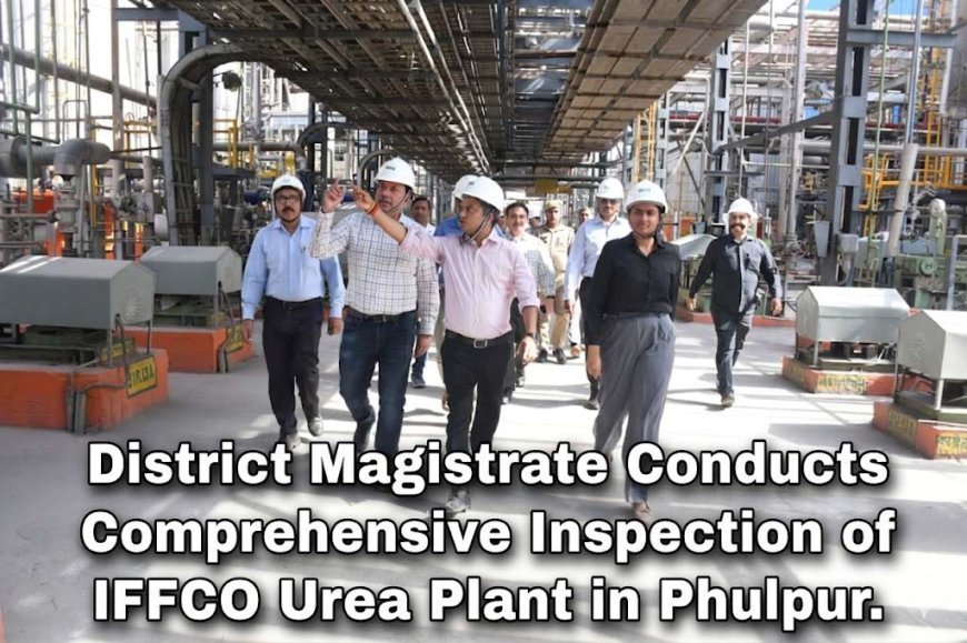 District Magistrate Conducts Comprehensive Inspection of IFFCO Urea Plant in Phulpur