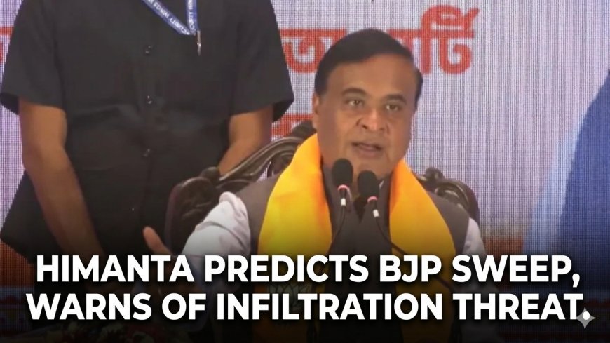 'Bengal Polls to Impact All of India': Himanta Predicts BJP Sweep, Warns of Infiltration Threat